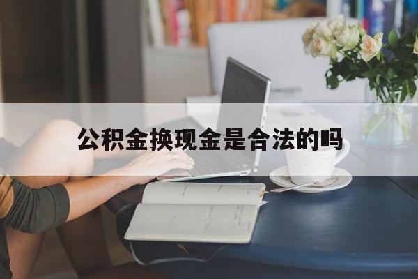 最新公积金换现金是合法的吗方法分析(最方便真实的丽江公积金换现金是合法的吗怎么办方法)