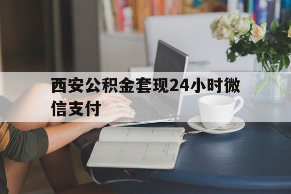 最新西安公积金套现24小时微信支付方法分析(最方便真实的丽江西安公积金套现24小时微信支付有影响吗方法)