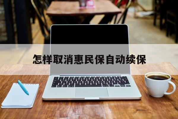 最新怎样取消惠民保自动续保方法分析(最方便真实的丽江怎样取消惠民保自动续保业务方法)