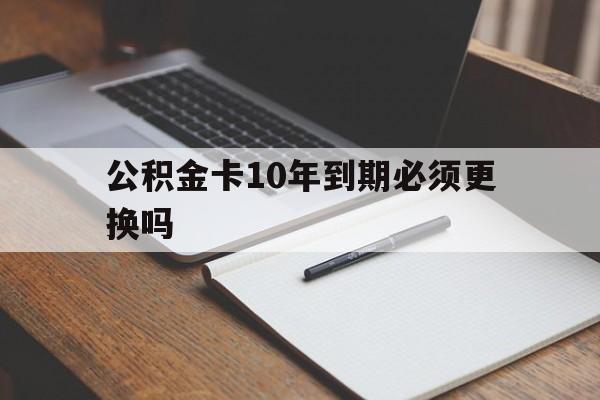 最新公积金卡10年到期必须更换吗方法分析(最方便真实的丽江公积金卡太久没用需要激活吗方法)