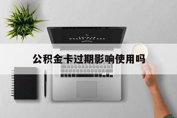 最新公积金卡过期影响使用吗方法分析(最方便真实的丽江公积金卡过期影响使用吗怎么办方法)
