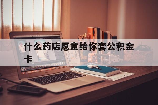 最新什么药店愿意给你套公积金卡方法分析(最方便真实的丽江什么药店愿意给你套公积金卡的钱方法)
