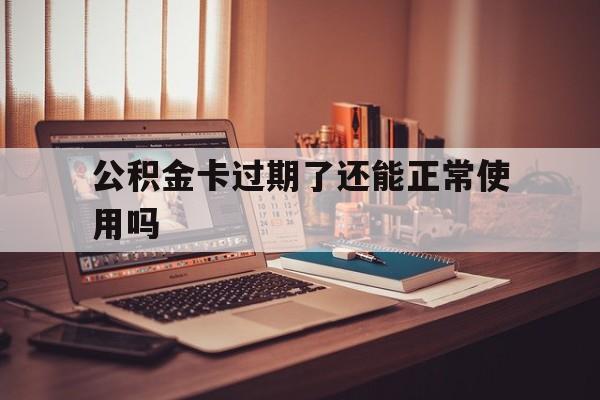 最新公积金卡过期了还能正常使用吗方法分析(最方便真实的丽江公积金卡过期了钱还打得上来不?方法)