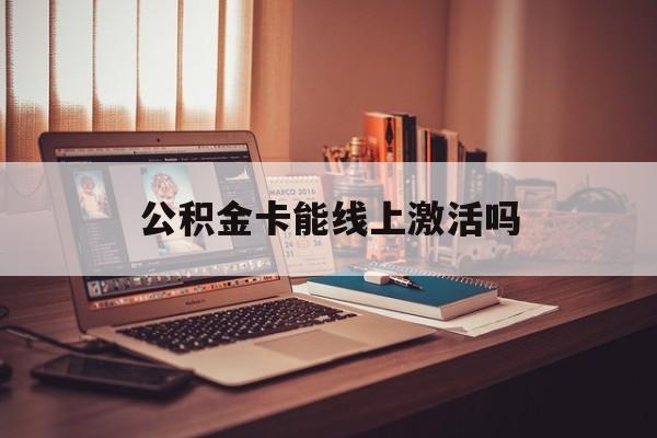 最新公积金卡能线上激活吗方法分析(最方便真实的丽江住房公积金卡可以网上激活吗方法)