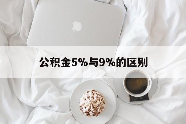 最新公积金5%与9%的区别方法分析(最方便真实的丽江公积金5%和12%有什么区别方法)